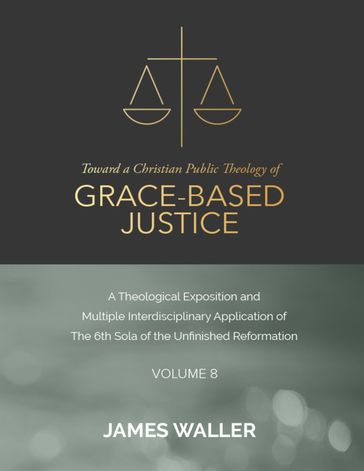 Toward a Christian Public Theology of Grace-based Justice - A Theological Exposition and Multiple Interdisciplinary Application of the 6th Sola of the Unfinished Reformation - Volume 8 - James Waller