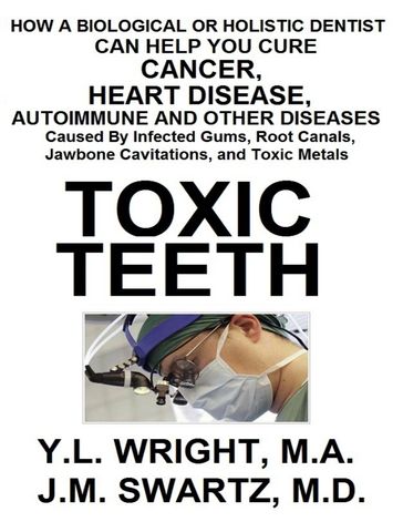 Toxic Teeth: How a Biological (Holistic) Dentist Can Help You Cure Cancer, Facial Pain, Autoimmune, Heart, Disease Caused By Infected Gums, Root Canals, Jawbone Cavitations, and Toxic Metals - M.A. Y.L. Wright - J.M. Swartz M.D.