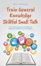 Train General Knowledge Skillful Small Talk - How to Improve Your General Knowledge and Radiate More Intelligence and Self-Confidence