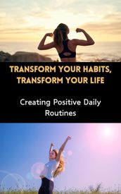 Transform Your Habits, Transform Your Life : Creating Positive Daily Routines