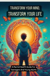 Transform Your Mind, Transform Your Life: A Mental Health Guide For Teenagers And Young Adults