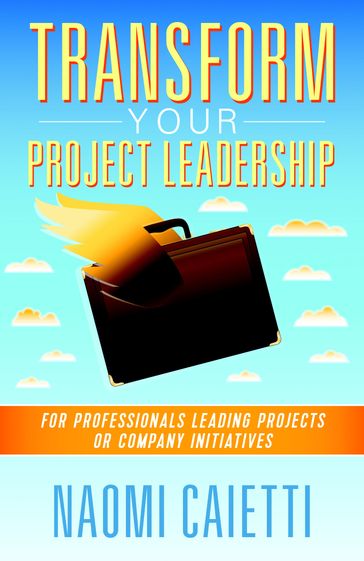 Transform Your Project Leadership: For Professionals Leading Projects or Company Initiatives - Naomi Caietti
