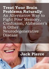 Treat Your Brain Naturally: An Alternative Way to Fight Poor Memory, Confusion, Alzheimer s & Other Neurodegenerative Disease