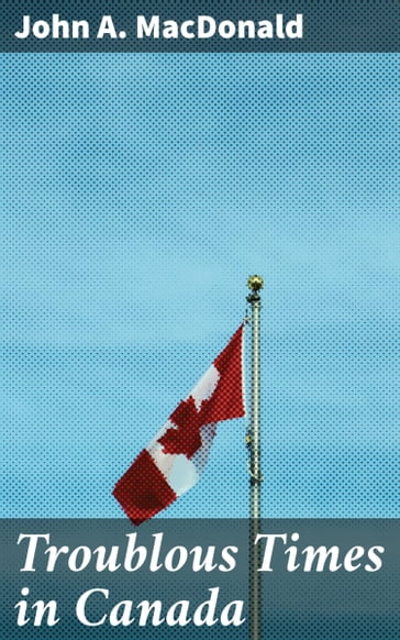 Troublous Times in Canada - John A. Macdonald