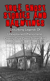 True Ghost Stories And Hauntings: Disturbing Legends Of Unexplained Phenomena, Ghastly True Ghost Stories And True Paranormal Hauntings