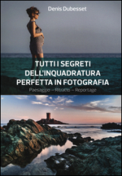 Tutti i segreti dell inquadratura perfetta. Paesaggio. Ritratto. Reportage