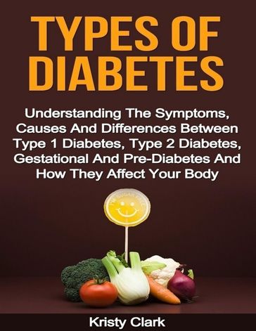 Types of Diabetes - Understanding the Symptoms, Causes and Differences Between Type 1 Diabetes, Type 2 Diabetes, Gestational and Pre Diabetes and How They Affect Your Body. - Kristy Clark