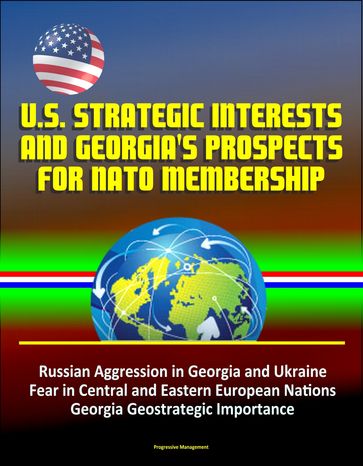 U.S. Strategic Interests and Georgia's Prospects for NATO Membership: Russian Aggression in Georgia and Ukraine, Fear in Central and Eastern European Nations, Georgia Geostrategic Importance - Progressive Management