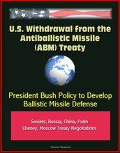 U.S. Withdrawal from the Antiballistic Missile (ABM) Treaty - President Bush Policy to Develop Ballistic Missile Defense, Soviets, Russia, China, Putin, Cheney, Moscow Treaty Negotiations