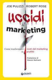 Uccidi il marketing. Come trasformare i costi del marketing in profitti