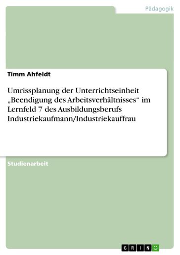 Umrissplanung der Unterrichtseinheit 'Beendigung des Arbeitsverhältnisses' im Lernfeld 7 des Ausbildungsberufs Industriekaufmann/Industriekauffrau - Timm Ahfeldt