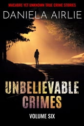 Unbelievable Crimes Volume Six: Macabre Yet Unknown True Crime Stories