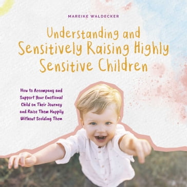 Understanding and Sensitively Raising Highly Sensitive Children How to Accompany and Support Your Emotional Child on Their Journey and Raise Them Happily Without Scolding Them - Mareike Waldecker