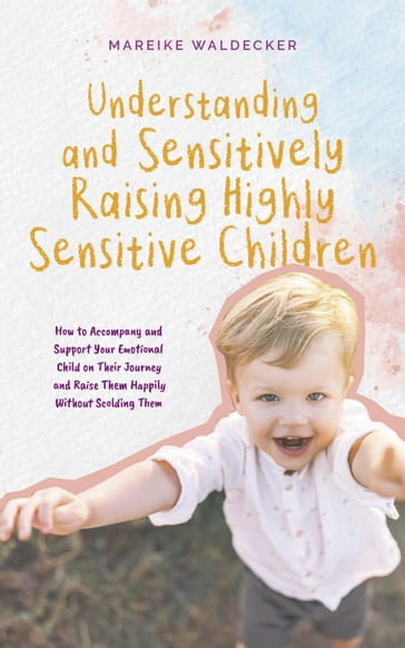 Understanding and Sensitively Raising Highly Sensitive Children How to Accompany and Support Your Emotional Child on Their Journey and Raise Them Happily Without Scolding Them - Mareike Waldecker