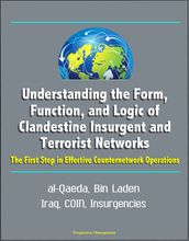 Understanding the Form, Function, and Logic of Clandestine Insurgent and Terrorist Networks: The First Step in Effective Counternetwork Operations - al-Qaeda, Bin Laden, Iraq, COIN, Insurgencies