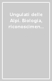 Ungulati delle Alpi. Biologia, riconoscimento, gestione