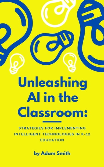 Unleashing AI in the Classroom: Strategies for Implementing Intelligent Technologies in K-12 Education - Adam Smith