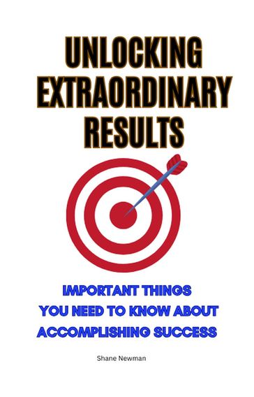 Unlocking Extraordinary Results: Important Things You Need to Know About Accomplishing Success - Shane Newman