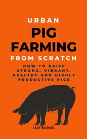 Urban Pig Farming From Scratch: How To Raise Strong, Vibrant, Healthy, And Highly Productive Pigs