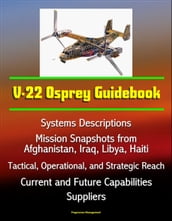 V-22 Osprey Guidebook: Systems Descriptions, Mission Snapshots from Afghanistan, Iraq, Libya, Haiti, Tactical, Operational, and Strategic Reach, Current and Future Capabilities, Suppliers