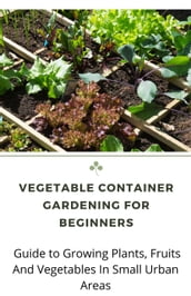 Vegetable Container Gardening For Beginners; Guide to Growing Plants, Fruits And Vegetables In Small Urban Areas