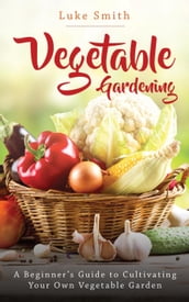 Vegetable Gardening: A Beginner s Guide to Cultivating Your Own Vegetable Garden