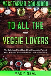 Vegetarian Cookbook: To All The Veggie Lovers - The Delicious Plant Based Diet Cookbook Packed With Nutrition and High Protein For A Toned Body