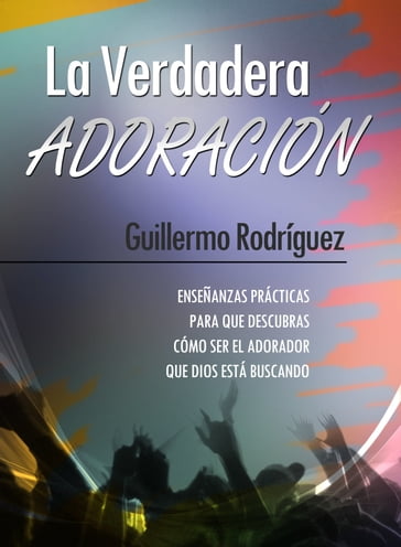 La Verdadera Adoración: Enseñanzas prácticas para que descubras cómo ser el adorador que Dios está buscando - Guillermo Rodríguez