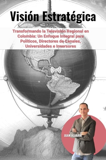 Visión Estratégica: Transformando la Televisión Regional en Colombia - Un Enfoque Integral para Políticos, Directores de Canales, Universidades e Inversores - Juan Álvarez