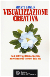 Visualizzazione creativa. Usa il potere dell immaginazione per ottenere ciò che vuoi nella vita