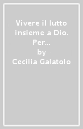 Vivere il lutto insieme a Dio. Per ritrovare la pace. Dieci storie vere