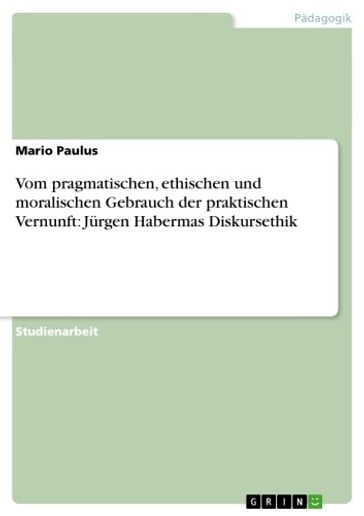 Vom pragmatischen, ethischen und moralischen Gebrauch der praktischen Vernunft: Jurgen Habermas Diskursethik - Mario Paulus