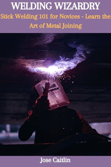 WELDING WIZARDRY: Stick Welding 101 for Novices - Learn the Art of Metal Joining - Jose Caitlin