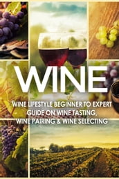 WINE: Wine Lifestyle - Beginner to Expert Guide on: Wine Tasting, Wine Pairing, & Wine Selecting