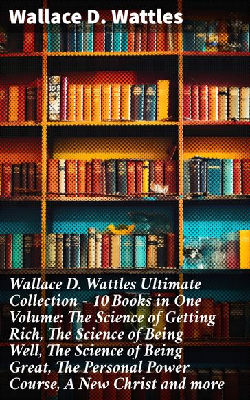 Wallace D. Wattles Ultimate Collection  10 Books in One Volume: The Science of Getting Rich, The Science of Being Well, The Science of Being Great, The Personal Power Course, A New Christ and more - Wallace D. Wattles