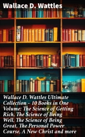 Wallace D. Wattles Ultimate Collection 10 Books in One Volume: The Science of Getting Rich, The Science of Being Well, The Science of Being Great, The Personal Power Course, A New Christ and more