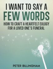 I Want to Say a Few Words: How To Craft a Heartfelt Eulogy for a Loved One s Funeral. A Simple Step-by-Step Process, Packed with Eulogy Writing Ideas, Help & Advice from a Professional Eulogy Writer.