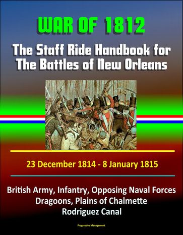 War of 1812: The Staff Ride Handbook for The Battles of New Orleans, 23 December 1814 - 8 January 1815 - British Army, Infantry, Opposing Naval Forces, Dragoons, Plains of Chalmette, Rodriguez Canal - Progressive Management