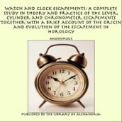 Watch and Clock Escapements: A Complete Study in Theory and Practice of the Lever, Cylinder and Chronometer Escapements Together with a Brief Account of the Origin and Evolution of the Escapement in Horology