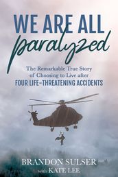 We Are All Paralyzed: The Remarkable True Story of Choosing to Live After Four Life-Threatening Accidents