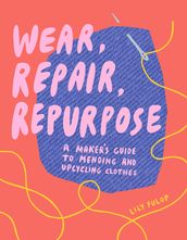 Wear, Repair, Repurpose: A Maker s Guide to Mending and Upcycling Clothes