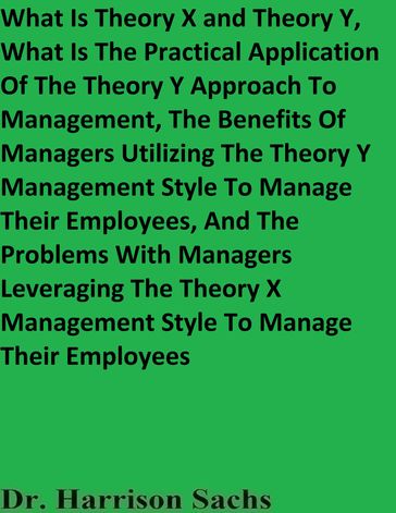What Is Theory X and Theory Y, What Is The Practical Application Of The Theory Y Approach To Management, And The Benefits Of Managers Utilizing The Theory Y Management Style To Manage Their Employees - Dr. Harrison Sachs