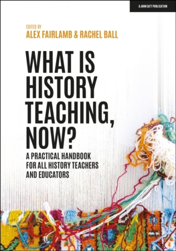 What is History Teaching, Now? A practical handbook for all history teachers and educators - Alex Fairlamb - Rachel Ball