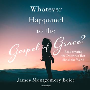 Whatever Happened to the Gospel of Grace? - James Montgomery Boice