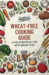 Wheat-Free Cooking Guide: Living A Healthier Life With Wheat-Free