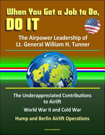 When You Get a Job to Do, Do It: The Airpower Leadership of Lt. General William H. Tunner - The Underappreciated Contributions to Airlift, World War II and Cold War, Hump and Berlin Airlift Operations - Progressive Management