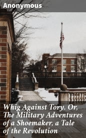 Whig Against Tory. Or, The Military Adventures of a Shoemaker, a Tale of the Revolution