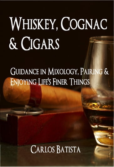 Whiskey, Cognac & Cigars: Guidance in Mixology, Pairing & Enjoying Life's Finer Things - Carlos Batista