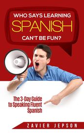 Who Says Learning Spanish Can t Be Fun: The 3 Day Guide to Speaking Fluent Spanish