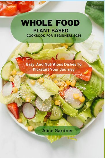 Whole Food Plant-based cookbook for beginners 2024 - Alice Gardner